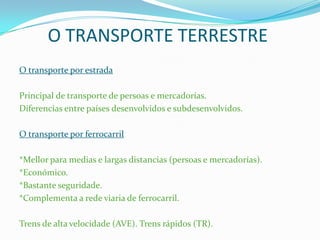 O TRANSPORTE TERRESTRE
O transporte por estrada
Principal de transporte de persoas e mercadorías.
Diferencias entre países desenvolvidos e subdesenvolvidos.
O transporte por ferrocarril
*Mellor para medias e largas distancias (persoas e mercadorías).
*Económico.
*Bastante seguridade.
*Complementa a rede viaria de ferrocarril.
Trens de alta velocidade (AVE). Trens rápidos (TR).
 