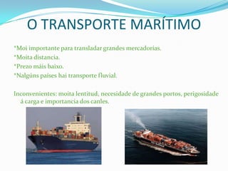 O TRANSPORTE MARÍTIMO
*Moi importante para transladar grandes mercadorías.
*Moita distancia.
*Prezo máis baixo.
*Nalgúns países hai transporte fluvial.
Inconvenientes: moita lentitud, necesidade de grandes portos, perigosidade
á carga e importancia dos canles.
 