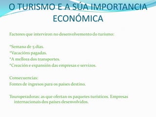 O TURISMO E A SÚA IMPORTANCIA
ECONÓMICA
Factores que interviron no desenvolvemento do turismo:
*Semana de 5 días.
*Vacacións pagadas.
*A mellora dos transportes.
*Creación e expansión das empresas e servizos.
Consecuencias:
Fontes de ingresos para os países destino.
Touroperadoras: as que ofertan os paquetes turísticos. Empresas
internacionais dos países desenvolvidos.
 