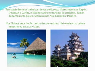 Principais destinos turísticos: Zonas de Europa, Norteamércica e Xapón.
Destacan o Caribe, o Mediterráneo e o turismo de cruceiros. Tamén
destacan como países exóticos os de Asia Oriental e Pacífico.
Nos últimos anos houbo unha crise do turismo. Hai tendencia a cobrar
impostos ou taxas ás viaxes.
 