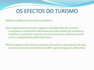 OS EFECTOS DO TURISMO
Implica cambios para os países receptores.
Efectos positivos do turismo: ingresos, dinamización dos sectores
económicos, mellora das infraestructuras dos medios de transporte,
revitaliza o comercio, contacto con outras culturas e idiomas e pode
evitar a emigración da poboación nova.
Efectos negativos do turismo: aumento dos prezos, especulación do solo,
carácter estacional, demanda inestable e graves impactos ambientais.
 