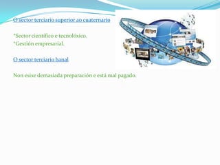 O sector terciario superior ao cuaternario
*Sector científico e tecnolóxico.
*Gestión empresarial.
O sector terciario banal
Non esixe demasiada preparación e está mal pagado.
 