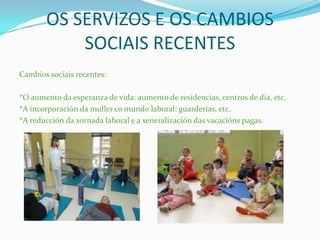 OS SERVIZOS E OS CAMBIOS
SOCIAIS RECENTES
Cambios sociais recentes:
*O aumento da esperanza de vida: aumento de residencias, centros de día, etc.
*A incorporación da muller co mundo laboral: guarderías, etc.
*A reducción da xornada laboral e a xeneralización das vacacións pagas.
 