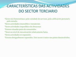 CARACTERÍSTICAS DAS ACTIVIDADES
DO SECTOR TERCIARIO
*Seren moi heteroxéneas: pola variedade de servizos, pola calificación personal e
polo tamaño.
*Seren actividades intanxibles e inmateriais.
*Seren actividades imposiblecs de almacenar.
*Estaren situadas preto do consumidor.
*Teren un nivel de mecanización relativamente baixa.
*Seren actividades en expansión.
*Estaren desigualmente repartidos. Este sector é maior nos países desenvolvidos.
 