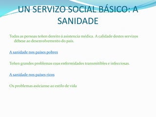 UN SERVIZO SOCIAL BÁSICO: A
SANIDADE
Todas as persoas teñen dereito á asistencia médica. A calidade destes servizos
débese ao desenvolvemento do país.
A sanidade nos países pobres
Teñen grandes problemas coas enfermidades transmitibles e infecciosas.
A sanidade nos países ricos
Os problemas asócianse ao estilo de vida
 