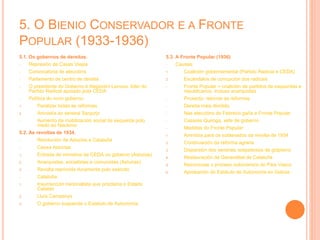 5. O BIENIO CONSERVADOR E A FRONTE
POPULAR (1933-1936)
5.1. Os gobernos de dereitas.
- Represión de Casas Viejas
- Convocatoria de eleccións
- Parlamento de centro de dereita
- O presidente do Goberno é Alejandro Lerroux, líder do
Partido Radical apoiado pola CEDA
- Política do novo goberno:
1. Paralizar todas as reformas
2. Amnistía ao xeneral Sanjurjo
- Aumento da mobilización social da esquerda polo
medo ao fascismo
5.2. As revoltas de 1934.
- Revolución de Asturias e Cataluña
- Causa Asturias:
1. Entrada de ministros da CEDA no goberno (Asturias)
2. Anarquistas, socialistas e comunistas (Asturias)
3. Revolta reprimida duramente polo exército
- Cataluña:
1. Insurrección nacionalista que proclama o Estado
Catalán
2. Lluís Campanys
3. O goberno suspende o Estatuto de Autonomía
5.3. A Fronte Popular (1936)
- Causas:
1. Coalición gobernamental (Partido Radical e CEDA)
2. Escándalos de corrupción dos radicais
- Fronte Popular = coalición de partidos de esquerdas e
republicanos, incluso anarquistas
- Proxecto: retomar as reformas
- Dereita máis dividida
- Nas eleccións de Febreiro gaña a Fronte Popular
- Casares Quiroga, xefe de goberno
- Medidas do Fronte Popular:
1. Amnistía para os sublevados da revolta de 1934
2. Continuación da reforma agraria
3. Dispersión dos xenerais sospeitosos de golpismo
4. Restauración da Generalitat de Cataluña
5. Reiniciouse o proceso autonómico do País Vasco
6. Aprobación do Estatuto de Autonomía en Galicia
 