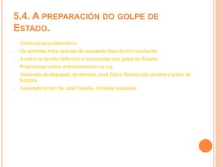 5.4. A PREPARACIÓN DO GOLPE DE
ESTADO.
- Clima social problemático
- Os sectores máis radicais de esquerda falan dunha revolución
- A extrema dereita defendía a necesidade dun golpe de Estado
- Prodúcense certos enfrontamentos na rúa
- Asasinato do deputado de dereitas José Calvo Sotelo (isto acelera o golpe de
Estado)
- Asasinato tamén de José Castillo, militante socialista
 