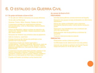 6. O ESTALIDO DA GUERRA CIVIL
6.1. Do golpe de Estado á Guerra Civil.
- 17 de xullo de 1936 en Canarias e en prazas africanas
- 18 de xullo na Península
- Xenerais: Franco, Mola, Sanjurjo, Queipo de Llano
- O alzamento apoiado por organizacións políticas
antirrepublicanas, como os falanxistas, tradicionalistas,
monárquicos
- A favor da República: algúns núcleos do exército e da
Garda Civil, Garda de Asalto, Clases populares e parte
das clases medias
- Actuación do Goberno nos primeiros días do alzamento
- Xefe do Goberno: José Giral
- Entrega de armas ás milicias dos sindicatos e dos
partidos da Fronte Popular
- O alzamento triunfa nas rexións agrícolas e
conservadoras. Triunfa en Canarias, Marruecos, parte de
Andalucía, case toda Castela e León, Navarra, Galicia,
Baleares agás Menorca, boa parte de Aragón e parte de
Estremadura
- O alzamento fracasa onde había grandes cidades e nas
rexións industriais e obreiras. Fracasa en Asturias,
Cantabria, Cataluña, todo o Levante, Madrid, Castela-A
Mancha e a maior parte do País Vasco e Andalucía
- O golpe de Estado convértese nunha Guerra Civil
As causas da Guerra Civil.
PROFUNDAS:
- Grandes desequilibrios socioeconómicos de España
- Oposición dos grupos sociais privilexiados ao reformismo
republicano
- Deriva das clases privilixiadas cara a solucións
autoritarias (fascismo) ante o temor dunha revolución
social
- Desengano dos traballadores ante a lentitude das
reformas republicanas
- Radicalización das forzas políticas e sindicais de
esquerda
- Tradición intervencionista do exército
INMEDIATAS:
- Polarización social e violencia política
- Conflitividade social. Deterioración da orde pública
- Intención de rematar co goberno da Fronte Popular.
Golpe de Estado do 18 de xullo de 1936.
 