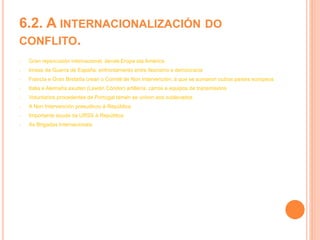 6.2. A INTERNACIONALIZACIÓN DO
CONFLITO.
- Gran repercusión internacional, dende Eropa ata América
- Imaxe da Guerra de España: enfrontamento entre fascismo e democracia
- Francia e Gran Bretaña crean o Comité de Non Intervención, á que se sumaron outros países europeos
- Italia e Alemaña axudan (Lexión Cóndor) artillería, carros e equipos de transmisións
- Voluntarios procedentes de Portugal tamén se uniron aos sublevados
- A Non Intervención presudicou á República
- Importante axuda da URSS á República
- As Brigadas Internacionais
 