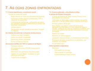 7. AS DÚAS ZONAS ENFRONTADAS
7.1. A zona republicana: a revolución social.
- Causas da revolución social:
1. Poder efectivo en mans dos sindicatos de esquerda
- Fórmanse comités obreiros (antifascistas, CNT e
milicianos de esquerdas)
- Colectivización de fábricas, confiscación das terras
aos grandes propietarios (latifundistas) e reparto das
terras aos campesiños
- Anticlericalismo
- Persecución de todo símbolo aristocrático, burgués
ou relixioso
Os intentos de controlar a situación revolucionaria.
- Goberno de Largo Caballero:
1. Intento de manter a legalidade
2. Disolve as milicias voluntarias
3. Forma un Exército Popular
Os sucesos de Maio de 1937 e o goberno de Negrín.
- Fracasos militares
- Enfrontamento entre o POUM (anarquistas e
trotskistas)
- Eliminación dos partidarios dos anarquistas
- Goberno de Juan Negrín, socialista con gran
influencia comunista
- Trede Puntos de Negrín
7.2. A zona sublevada: unha ditadura militar.
A xénese do Estado franquista.
- A Xunta de Defensa de 1936, nomea a Franco como
xeneralísimo dos exércitos
- Unificación de falanxistas e tradicionalistas nun partido
único (FET y de las JONS) baixo a dirección de Franco
- Primeiro goberno de Burgos
- Novo Estado que está en contra da democracia,
aspiración fascista (italiana e nazi) obedencia cega ao
caudillo, exaltación da violencia. Ditadura no exército, que
se erixía en garante dos valores tradicionais e católicos
de España
- Espíritu de crizada
- Abolición da reforma agraria
- Lexislación laboral e social e os Estatutos de Autonomía
- Prohibición de todos os partidos e os sindicatos, coa
excepción da Falange
- Fin do Estado laico
Unha represión sistemática.
- Obxetivos:
1. Eliminación do enemigo
2. Atemorización do enemigo
- Enterramentos en fosas comúns
 