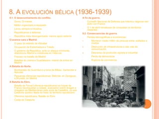 8. A EVOLUCIÓN BÉLICA (1936-1939)
8.1. O desenvolvemento do conflito.
- Durou 33 meses
- Mellor organizado e equipado
- Levou sempre a iniciativa
- Republicanos á defensa
- República máis desorganizada, menos apoio exterior
O avance cara a Madrid.
- O paso do estreito de Xibraltar
- Ocupación de Estremadura e Toledo
- O goberno da República, ante un ataque inminente,
abandonou Madrid e instalouse en Valencia
- Fracaso na batalla de Madrid
- Batallas do Jrama e Guadalaxara: intento de entrar en
Madrid
A Batalla do Norte.
- Bombardeo de Guernika e a toma de Bilbao, Santander e
Asturias
- Pequenas ofensivas republicanas: Belchite, en Zaragoza,
e Brunete, en Madrid
A Batalla do Ebro.
- Batalla de Teruel (ofensiva republicana) as tropas de
Franco reconquistan a cidade, avanzaron sobre Aragón e
chegaron ao Mediterráneo pola zona de Castellón, co que
Cataluña quedou illada do resto do territorio republicano
- Ofensiva republicana, Batalla do Ebro
- Caída de Cataluña
A fin da guerra.
- Consello Nacional de Defensa que intentou negociar sen
éxito con Franco
- O 1 de abril rematouse de conquistar os territorios
restantes
8.2. Consecuencias da guerra.
- Perdas demográficas e económicas:
1. Morreron medio millón de persoas entre exiliados e
mortos
2. Destrución de infraestruturas e das vías de
comunicación
3. Descenso da produción agraria e industrial
- Perda da democracia
- Ruptura da convivencia
 