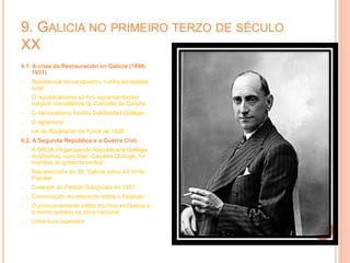 9. GALICIA NO PRIMEIRO TERZO DE SÉCULO
XX
9.1. A crise da Restauración en Galicia (1898-
1931)
- Resistencia do caciquismo, nunha sociedade
rural
- O republicanismo só tivo reprensentación
nalgúns concelleiros do Concello da Coruña
- O nacionalismo fundou Solidaridad Gallega
- O agrarismo
- Lei de Redención de Foros de 1926
9.2. A Segunda República e a Guerra Civil.
- A ORGA (Organización Republicana Gallega
Autónoma), cuxo líder, Casares Quiroga, foi
membro do goberno central
- Nas eleccións do 36, Galicia votou á Fronte
Popular
- Creación do Partido Galeguista en 1931
- Convocación do referendo sobre o Estatuto
- O pronunciamento militar triunfou en Galicia e
a rexión quedou na zona nacional
- Unha dura represión
 