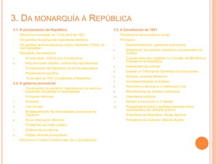 3. DA MONARQUÍA Á REPÚBLICA
3.1. A proclamación da República.
- Eleccións municipais do 12 de abril de 1931
- Os partidos monárquicos reséntanse divididos
- Os partidos antimonárquicos unidos mediante o Pacto de
San Sebastián
- Resultado das eleccións
1. A nivel xeral, victoria dos monárquicos
2. Nas principais cidades, victoria dos republicanos
- Proclamación da República de forma espontánia
- Proclamación pacífica
- 14 de abril de 1931 proclámase a República
3.2. O goberno provisional.
- Composición do goberno: republicanos de centro e
esquerda, socialistas e nacionalistas
- Primeiras reformas
1. Amnistía
2. Leis sociais
3. Establecemento da Xeneralidade provisional de
Cataluña
4. Nova ordenación electoral
- Problemas de orden público:
1. Queima de conventos
2. Folgas obreiras anarquistas
- Eleccións a Cortes Constituíntes, fan a Constitución
3.3. A Constitución de 1931
- Plenamente democrática e social
- Principios:
1. Descentralización, gobernos autónomos
2. Separación de poderes, lexislativo unicamerado (só
Cortes)
3. O poder executivo dividido no Consello de Ministros e
Presidente da República
4. Independencia xudicial
5. Créase un Tribunal de Garantías Constitucionais
6. Sufraxio universal femenino
7. Aconfesionalidade do Estado
8. Permítese o divorcio e o matrimonio civil
9. Recoñécense os dereitos individuais
10. Liberdades públicas
11. Dereito á educación e ó traballo
12. Propiedade privada e podíase expropiar bens
considerados de utilidade pública
- Presidente da República: Alcalá Zamora
- Presidente do Goberno: Manuel Azaña
 