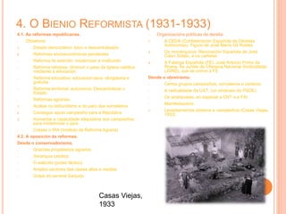 4. O BIENIO REFORMISTA (1931-1933)
4.1. As reformas republicanas.
- Obxetivos:
1. Estado democrático, laico e descentralizado
2. Reformas socioeconómicas pendentes
- Reforma do exército: modernizar a institución
- Reforma relixiosa: diminuír o peso da Igrexa católica
mediante a educación
- Reforma educativa: educación laica, obrigatoria e
gratuíta
- Reforma territorial: autonomía. Descentralizar o
Estado
- Reformas agrarias:
1. Acabar co latifundismo e do paro dos xornaleiros
2. Conseguir apoio campesiño para a República
3. Aumentar a capacidade adquisitiva dos campesiños
para modernizar o país
- Créase o IRA (Instituto de Reforma Agraria)
4.2. A oposición ás reformas.
Desde o conservadorismo.
- Grandes propietarios agrarios
- Xerarquía católica
- O exército (poder fáctico)
- Amplos sectores das clases altas e medias
- Golpe do xeneral Sanjurjo
- Organizacións políticas da dereita:
1. A CEDA (Confederación Española de Dereitas
Autónomas). Figura de José María Gil Robles
2. Os monárquicos: Renovación Española de José
Calvo Sotelo, e os carlistas
3. A Falange Española (FE): José Antonio Primo de
Rivera. As Juntas de Ofensiva Nacional Sindicalistas
(JONS), que se uniron á FE
Dende o obreirismo.
- Certos grupos campesiños, xornaleiros e obreiros
- A radicalidade da UXT, (un sindicato do PSOE)
- Os anarquistas, en especial a CNT e a FAI
- Manifestacións:
1. Levantamentos obreiros e campesiños (Casas Viejas,
1933)
Casas Viejas,
1933
 