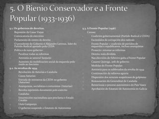 5.1. Os gobernos de dereitas.
- Represión de Casas Viejas
- Convocatoria de eleccións
- Parlamento de centro de dereita
- O presidente do Goberno é Alejandro Lerroux, líder do
Partido Radical apoiado pola CEDA
- Política do novo goberno:
1. Paralizar todas as reformas
2. Amnistía ao xeneral Sanjurjo
- Aumento da mobilización social da esquerda polo
medo ao fascismo
5.2. As revoltas de 1934.
- Revolución de Asturias e Cataluña
- Causa Asturias:
1. Entrada de ministros da CEDA no goberno
(Asturias)
2. Anarquistas, socialistas e comunistas (Asturias)
3. Revolta reprimida duramente polo exército
- Cataluña:
1. Insurrección nacionalista que proclama o Estado
Catalán
2. Lluís Campanys
3. O goberno suspende o Estatuto de Autonomía
5.3. A Fronte Popular (1936)
- Causas:
1. Coalición gobernamental (Partido Radical e CEDA)
2. Escándalos de corrupción dos radicais
- Fronte Popular = coalición de partidos de
esquerdas e republicanos, incluso anarquistas
- Proxecto: retomar as reformas
- Dereita máis dividida
- Nas eleccións de Febreiro gaña a Fronte Popular
- Casares Quiroga, xefe de goberno
- Medidas do Fronte Popular:
1. Amnistía para os sublevados da revolta de 1934
2. Continuación da reforma agraria
3. Dispersión dos xenerais sospeitosos de golpismo
4. Restauración da Generalitat de Cataluña
5. Reiniciouse o proceso autonómico do País Vasco
6. Aprobación do Estatuto de Autonomía en Galicia
 