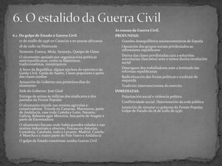 6.1. Do golpe de Estado á Guerra Civil.
- 17 de xxullo de 1936 en Canarias e en prazas africanas
- 18 de xullo na Península
- Xenerais: Franco, Mola, Sanjurjo, Queipo de Llano
- O alzamento apoiado por organizacións políticas
antirrepublicanas, como os falanxistas,
tradicionalistas, monárquicos
- A favor da República: algúns núcleos do exército e da
Garda Civil, Garda de Asalto, Clases populares e parte
das clases medias
- Actuación do Goberno nos primeiros días do
alzamento
- Xefe do Goberno: José Giral
- Entrega de armas ás milicias dos sindicatos e dos
partidos da Fronte Popular
- O alzamento triunfa nas rexións agrícolas e
conservadoras. Triunfa en Canarias, Marruecos, parte
de Andalucía, case toda Castela e León, Navarra,
Galicia, Baleares agás Menorca, boa parte de Aragón e
parte de Estremadura
- O alzamento fracasa onde había grandes cidades e nas
rexións industriais e obreiras. Fracasa en Asturias,
Cantabria, Cataluña, todo o Levante, Madrid, Castela-
A Mancha e a maior parte do País Vasco e Andalucía
- O golpe de Estado convértese nunha Guerra Civil
As causas da Guerra Civil.
PROFUNDAS:
- Grandes desequilibrios socioeconómicos de España
- Oposición dos grupos sociais privilexiados ao
reformismo republicano
- Deriva das clases privilixiadas cara a solucións
autoritarias (fascismo) ante o temor dunha revolución
social
- Desengano dos traballadores ante a lentitude das
reformas republicanas
- Radicalización das forzas políticas e sindicais de
esquerda
- Tradición intervencionista do exército
INMEDIATAS:
- Polarización social e violencia política
- Conflitividade social. Deterioración da orde pública
- Intención de rematar co goberno da Fronte Popular.
Golpe de Estado do 18 de xullo de 1936.
 