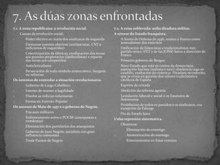 7.1. A zona republicana: a revolución social.
- Causas da revolución social:
1. Poder efectivo en mans dos sindicatos de esquerda
- Fórmanse comités obreiros (antifascistas, CNT e
milicianos de esquerdas)
- Colectivización de fábricas, confiscación das terras
aos grandes propietarios (latifundistas) e reparto
das terras aos campesiños
- Anticlericalismo
- Persecución de todo símbolo aristocrático, burgués
ou relixioso
Os intentos de controlar a situación revolucionaria.
- Goberno de Largo Caballero:
1. Intento de manter a legalidade
2. Disolve as milicias voluntarias
3. Forma un Exército Popular
Os sucesos de Maio de 1937 e o goberno de Negrín.
- Fracasos militares
- Enfrontamento entre o POUM (anarquistas e
trotskistas)
- Eliminación dos partidarios dos anarquistas
- Goberno de Juan Negrín, socialista con gran
influencia comunista
- Trede Puntos de Negrín
7.2. A zona sublevada: unha ditadura militar.
A xénese do Estado franquista.
- A Xunta de Defensa de 1936, nomea a Franco como
xeneralísimo dos exércitos
- Unificación de falanxistas e tradicionalistas nun
partido único (FET y de las JONS) baixo a dirección de
Franco
- Primeiro goberno de Burgos
- Novo Estado que está en contra da democracia,
aspiración fascista (italiana e nazi) obedencia cega ao
caudillo, exaltación da violencia. Ditadura no exército,
que se erixía en garante dos valores tradicionais e
católicos de España
- Espíritu de crizada
- Abolición da reforma agraria
- Lexislación laboral e social e os Estatutos de
Autonomía
- Prohibición de todos os partidos e os sindicatos, coa
excepción da Falange
- Fin do Estado laico
Unha represión sistemática.
- Obxetivos:
1. Eliminación do enemigo
2. Atemorización do enemigo
- Enterramentos en fosas comúns
 