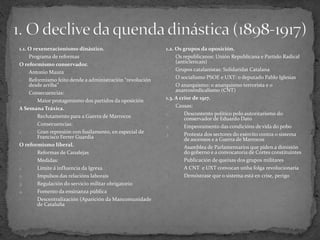 1.1. O rexeneracionismo dinástico.
- Programa de reformas
O reformismo conservador.
- Antonio Maura
- Reformismo feito dende a administración “revolución
desde arriba”
- Consecuencias:
1. Maior protagonismo dos partidos da oposición
A Semana Tráxica.
- Reclutamento para a Guerra de Marrocos
- Consecuencias:
1. Gran represión con fusilamento, en especial de
Francisco Ferrer Guardia
O reformismo liberal.
- Reformas de Canalejas
- Medidas:
1. Límite á influencia da Igrexa
2. Impulsos das relacións laborais
3. Regulación do servicio militar obrigatorio
4. Fomento da ensinanza pública
- Descentralización (Aparición da Mancomunidade
de Cataluña
1.2. Os grupos da oposición.
- Os republicanos: Unión Republicana e Partido Radical
(anticlericais)
- Grupos catalanistas: Solidaridat Catalana
- O socialismo PSOE e UXT: o deputado Pablo Iglesias
- O anarquismo: o anarquismo terrorista e o
anarcosindicalismo (CNT)
1.3. A crise de 1917.
- Causas:
1. Descontento político polo autoritarismo do
conservador de Eduardo Dato
2. Empeoramento das condicións de vida do pobo
3. Protesta dos sectores do exército contra o sistema
de ascensos e a Guerra de Marrocos
- Asamblea de Parlamentarios que piden a dimisión
do goberno e a convocatoria de Cortes constituíntes
- Publicación de queixas dos grupos militares
- A CNT e UXT convocan unha folga revolucionaria
- Demóstrase que o sistema está en crise, perigo
 