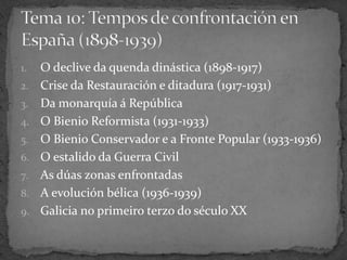 1. O declive da quenda dinástica (1898-1917)
2. Crise da Restauración e ditadura (1917-1931)
3. Da monarquía á República
4. O Bienio Reformista (1931-1933)
5. O Bienio Conservador e a Fronte Popular (1933-1936)
6. O estalido da Guerra Civil
7. As dúas zonas enfrontadas
8. A evolución bélica (1936-1939)
9. Galicia no primeiro terzo do século XX
 