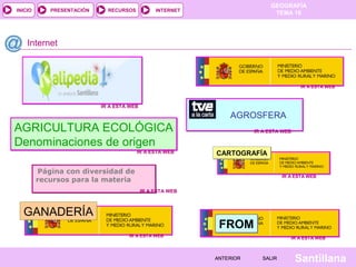 INICIO

PRESENTACIÓN

RECURSOS

GEOGRAFÍA
TEMA 10

INTERNET

Internet

IR A ESTA WEB

IR A ESTA WEB

AGROSFERA

AGRICULTURA ECOLÓGICA
Denominaciones de origen
IR A ESTA WEB

IR A ESTA WEB

CARTOGRAFÍA

Página con diversidad de
recursos para la materia

IR A ESTA WEB

IR A ESTA WEB

GANADERÍA

FROM
IR A ESTA WEB

IR A ESTA WEB

ANTERIOR

SALIR

Santillana

 