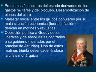 





Problemas financieros del estado derivados de los
gastos militares y del bloqueo. Desamortización de
bienes del clero
Malestar social entre los grupos populares por su
mala situación económica (fuerte inflación);
derivan en motines y revueltas.
Oposición política a Godoy de los
liberales y de absolutistas contrarios
a su gobierno (liderados por el
príncipe de Asturias). Uno de estos
motines triunfa desencadenándose
la crisis monárquica

 