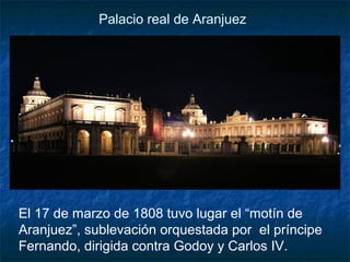 Palacio real de Aranjuez

El 17 de marzo de 1808 tuvo lugar el “motín de
Aranjuez”, sublevación orquestada por el príncipe
Fernando, dirigida contra Godoy y Carlos IV.

 