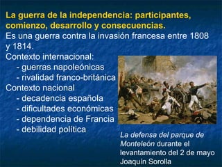 La guerra de la independencia: participantes,
comienzo, desarrollo y consecuencias.
Es una guerra contra la invasión francesa entre 1808
y 1814.
Contexto internacional:
- guerras napoleónicas
- rivalidad franco-británica
Contexto nacional
- decadencia española
- dificultades económicas
- dependencia de Francia
- debilidad política

La defensa del parque de
Monteleón durante el
levantamiento del 2 de mayo
Joaquín Sorolla

 