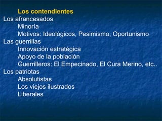 Los contendientes
Los afrancesados
Minoría
Motivos: Ideológicos, Pesimismo, Oportunismo
Las guerrillas
Innovación estratégica
Apoyo de la población
Guerrilleros: El Empecinado, El Cura Merino, etc..
Los patriotas
Absolutistas
Los viejos ilustrados
Liberales

 