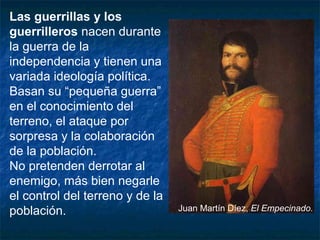 Las guerrillas y los
guerrilleros nacen durante
la guerra de la
independencia y tienen una
variada ideología política.
Basan su “pequeña guerra”
en el conocimiento del
terreno, el ataque por
sorpresa y la colaboración
de la población.
No pretenden derrotar al
enemigo, más bien negarle
el control del terreno y de la
población.

Juan Martín Díez, El Empecinado.

 