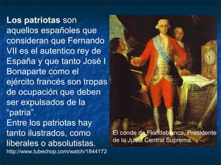 Los patriotas son
aquellos españoles que
consideran que Fernando
VII es el autentico rey de
España y que tanto José I
Bonaparte como el
ejército francés son tropas
de ocupación que deben
ser expulsados de la
“patria”.
Entre los patriotas hay
tanto ilustrados, como
liberales o absolutistas.
http://www.tubechop.com/watch/1844172

El conde de Floridablanca, Presidente
de la Junta Central Suprema.

 