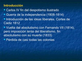Introducción
 Carlos IV fin del despotismo ilustrado
 Guerra de la independencia (1808-1814)
 Introducción de las ideas liberales. Cortes de
Cádiz 1812
 Vuelta del absolutismo con Fernando VII (1814),
pero imposición lenta del liberalismo, fin
absolutismo con su muerte (1833)
 Pérdida de casi todas las colonias

 
