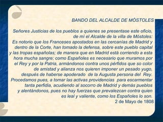 BANDO DEL ALCALDE DE MÓSTOLES
Señores Justicias de los pueblos a quienes se presentase este oficio,
de mí el Alcalde de la villa de Móstoles:
Es notorio que los Franceses apostados en las cercanías de Madrid y
dentro de la Corte, han tomado la defensa, sobre este pueblo capital
y las tropas españolas; de manera que en Madrid está corriendo a esta
hora mucha sangre; como Españoles es necesario que muramos por
el Rey y por la Patria, armándonos contra unos pérfidos que so color
de amistad y alianza nos quieren imponer un pesado yugo,
después de haberse apoderado de la Augusta persona del Rey.
Procedamos pues, a tomar las activas providencias para escarmentar
tanta perfidia, acudiendo al socorro de Madrid y demás pueblos
y alentándonos, pues no hay fuerzas que prevalezcan contra quien
es leal y valiente, como los Españoles lo son.
2 de Mayo de 1808

 