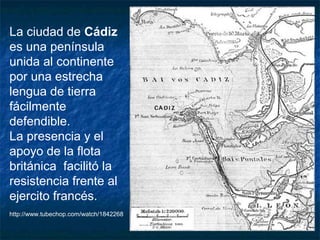 La ciudad de Cádiz
es una península
unida al continente
por una estrecha
lengua de tierra
fácilmente
defendible.
La presencia y el
apoyo de la flota
británica facilitó la
resistencia frente al
ejercito francés.
http://www.tubechop.com/watch/1842268

 