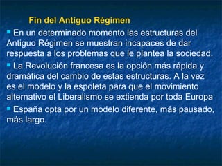 Fin del Antiguo Régimen
 En un determinado momento las estructuras del
Antiguo Régimen se muestran incapaces de dar
respuesta a los problemas que le plantea la sociedad.
 La Revolución francesa es la opción más rápida y
dramática del cambio de estas estructuras. A la vez
es el modelo y la espoleta para que el movimiento
alternativo el Liberalismo se extienda por toda Europa
 España opta por un modelo diferente, más pausado,
más largo.

 