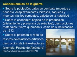 Consecuencias de la guerra.
Sobre la población: bajas en combate (muertos y
heridos), desplazamientos forzosos, saqueos y
muertes tras los combates, bajada de la natalidad
 Sobre la economía: bajada de la producción
(alistamiento y presencia de ejércitos), destrucciones
materiales (“tierra quemada”), crisis de subsistencias
de 1812.
 Sobre el patrimonio: robo de
tesoros eclesiásticos-artísticos,
destrucción de infraestructuras
(ejemplo: Puente de Alcántara)


http://www.tubechop.com/watch/1844736

 