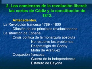 2. Los comienzos de la revolución liberal:
las cortes de Cádiz y la constitución de
1812.
Antecedentes
La Revolución francesa 1789 - 1800
Difusión de los principios revolucionarios
La situación de España
Crisis política de la monarquía absoluta
No resuelve los problemas
Desprestigio de Godoy
Motín de Aranjuez
Ocupación francesa
Guerra de la Independencia
Estatuto de Bayona

 