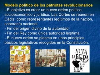 Modelo político de los patriotas revolucionarios
- El objetivo es crear un nuevo orden político,
socioeconómico y jurídico. Las Cortes se reúnen en
Cádiz, como representantes legítimos de la nación,
soberanía nacional
- Fin del origen divino de la autoridad
- Fin del Rey como única autoridad legítima
- El nuevo orden se plasma en unos principios
básicos legislativos recogidos en la Constitución.

 