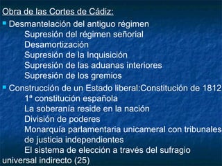 Obra de las Cortes de Cádiz:
 Desmantelación del antiguo régimen
Supresión del régimen señorial
Desamortización
Supresión de la Inquisición
Supresión de las aduanas interiores
Supresión de los gremios
 Construcción de un Estado liberal:Constitución de 1812
1ª constitución española
La soberanía reside en la nación
División de poderes
Monarquía parlamentaria unicameral con tribunales
de justicia independientes
El sistema de elección a través del sufragio
universal indirecto (25)

 
