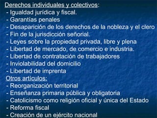 Derechos individuales y colectivos:
- Igualdad jurídica y fiscal.
- Garantías penales
- Desaparición de los derechos de la nobleza y el clero
- Fin de la jurisdicción señorial.
- Leyes sobre la propiedad privada, libre y plena
- Libertad de mercado, de comercio e industria.
- Libertad de contratación de trabajadores
- Inviolabilidad del domicilio
- Libertad de imprenta
Otros artículos:
- Reorganización territorial
- Enseñanza primaria pública y obligatoria
- Catolicismo como religión oficial y única del Estado
- Reforma fiscal
- Creación de un ejército nacional

 