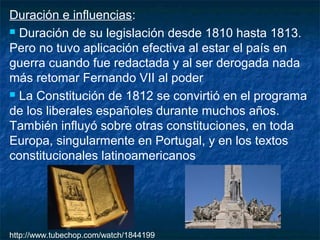 Duración e influencias:
 Duración de su legislación desde 1810 hasta 1813.
Pero no tuvo aplicación efectiva al estar el país en
guerra cuando fue redactada y al ser derogada nada
más retomar Fernando VII al poder
 La Constitución de 1812 se convirtió en el programa
de los liberales españoles durante muchos años.
También influyó sobre otras constituciones, en toda
Europa, singularmente en Portugal, y en los textos
constitucionales latinoamericanos

http://www.tubechop.com/watch/1844199

 