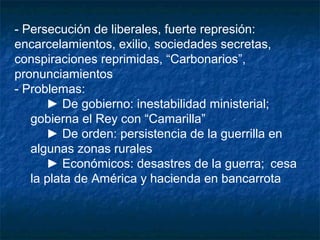 - Persecución de liberales, fuerte represión:
encarcelamientos, exilio, sociedades secretas,
conspiraciones reprimidas, “Carbonarios”,
pronunciamientos
- Problemas:
► De gobierno: inestabilidad ministerial;
gobierna el Rey con “Camarilla”
► De orden: persistencia de la guerrilla en
algunas zonas rurales
► Económicos: desastres de la guerra; cesa
la plata de América y hacienda en bancarrota

 
