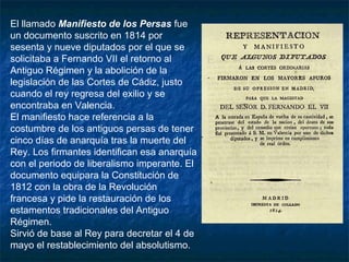El llamado Manifiesto de los Persas fue
un documento suscrito en 1814 por
sesenta y nueve diputados por el que se
solicitaba a Fernando VII el retorno al
Antiguo Régimen y la abolición de la
legislación de las Cortes de Cádiz, justo
cuando el rey regresa del exilio y se
encontraba en Valencia.
El manifiesto hace referencia a la
costumbre de los antiguos persas de tener
cinco días de anarquía tras la muerte del
Rey. Los firmantes identifican esa anarquía
con el periodo de liberalismo imperante. El
documento equipara la Constitución de
1812 con la obra de la Revolución
francesa y pide la restauración de los
estamentos tradicionales del Antiguo
Régimen.
Sirvió de base al Rey para decretar el 4 de
mayo el restablecimiento del absolutismo.

 