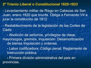 2º Trienio Liberal o Constitucional 1820-1823
- Levantamiento militar de Riego en Cabezas de San
Juan, enero 1820 que triunfa. Obliga a Fernando VII a
jurar la constitución de 1812
- Restablecimiento de la legislación de las Cortes de
Cádiz
► Abolición de señoríos, privilegios de clase,
mayorazgos, gremios, Inquisición. Desamortización
de bienes Inquisición y ordenes.
► Labor codificadora: Código penal, Reglamento de
Instrucción pública
► Primera división administrativa del país en
provincias.

 