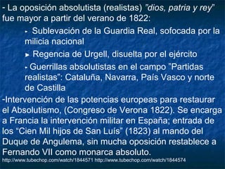 - La oposición absolutista (realistas) ”dios, patria y rey”
fue mayor a partir del verano de 1822:
► Sublevación de la Guardia Real, sofocada por la
milicia nacional
► Regencia de Urgell, disuelta por el ejército
► Guerrillas absolutistas en el campo ”Partidas
realistas”: Cataluña, Navarra, País Vasco y norte
de Castilla
-Intervención de las potencias europeas para restaurar
el Absolutismo, (Congreso de Verona 1822). Se encarga
a Francia la intervención militar en España; entrada de
los “Cien Mil hijos de San Luís” (1823) al mando del
Duque de Angulema, sin mucha oposición restablece a
Fernando VII como monarca absoluto.
http://www.tubechop.com/watch/1844571 http://www.tubechop.com/watch/1844574

 