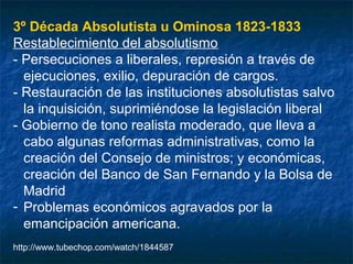 3º Década Absolutista u Ominosa 1823-1833
Restablecimiento del absolutismo
- Persecuciones a liberales, represión a través de
ejecuciones, exilio, depuración de cargos.
- Restauración de las instituciones absolutistas salvo
la inquisición, suprimiéndose la legislación liberal
- Gobierno de tono realista moderado, que lleva a
cabo algunas reformas administrativas, como la
creación del Consejo de ministros; y económicas,
creación del Banco de San Fernando y la Bolsa de
Madrid
- Problemas económicos agravados por la
emancipación americana.
http://www.tubechop.com/watch/1844587

 