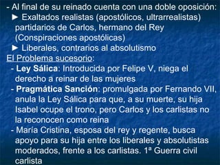 - Al final de su reinado cuenta con una doble oposición:
► Exaltados realistas (apostólicos, ultrarrealistas)
partidarios de Carlos, hermano del Rey
(Conspiraciones apostólicas)
► Liberales, contrarios al absolutismo
El Problema sucesorio:
- Ley Sálica: Introducida por Felipe V, niega el
derecho a reinar de las mujeres
- Pragmática Sanción: promulgada por Fernando VII,
anula la Ley Sálica para que, a su muerte, su hija
Isabel ocupe el trono, pero Carlos y los carlistas no
la reconocen como reina
- María Cristina, esposa del rey y regente, busca
apoyo para su hija entre los liberales y absolutistas
moderados, frente a los carlistas. 1ª Guerra civil
carlista

 