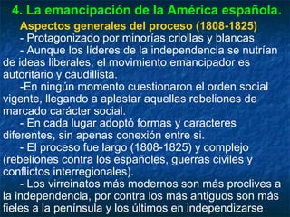 4. La emancipación de la América española .
Aspectos generales del proceso (1808-1825)
- Protagonizado por minorías criollas y blancas
- Aunque los líderes de la independencia se nutrían
de ideas liberales, el movimiento emancipador es
autoritario y caudillista.
-En ningún momento cuestionaron el orden social
vigente, llegando a aplastar aquellas rebeliones de
marcado carácter social.
- En cada lugar adoptó formas y caracteres
diferentes, sin apenas conexión entre si.
- El proceso fue largo (1808-1825) y complejo
(rebeliones contra los españoles, guerras civiles y
conflictos interregionales).
- Los virreinatos más modernos son más proclives a
la independencia, por contra los más antiguos son más
fieles a la península y los últimos en independizarse

 