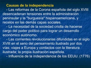Causas de la independencia
- Las reformas de la Corona española del siglo XVIII
desencadenan tensiones entre la administración
peninsular y la "burguesía" hispanoamericana, y
recelos en las demás capas sociales.
- La necesidad de la sociedad criolla de hacerse
cargo del poder político para lograr un desarrollo
económico autónomo.
- Las corrientes revolucionarias difundidas en el siglo
XVIII en el seno del pensamiento ilustrado por dos
vías: viajes a Europa y contactos con la literatura
ilustrada; la propia ilustración española.
- Influencia de la independencia de los EEUU. (1776)

 