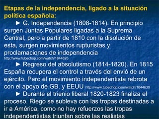 Etapas de la independencia, ligado a la situación
política española:
► G. Independencia (1808-1814). En principio
surgen Juntas Populares ligadas a la Suprema
Central, pero a partir de 1810 con la disolución de
esta, surgen movimientos rupturistas y
proclamaciones de independencia
http://www.tubechop.com/watch/1844626

► Regreso del absolutismo (1814-1820). En 1815
España recupera el control a través del envió de un
ejército. Pero el movimiento independentista rebrota
con el apoyo de GB. y EEUU http://www.tubechop.com/watch/1844630
► Durante el trienio liberal 1820-1823 finaliza el
proceso. Riego se subleva con las tropas destinadas a
ir a América, como no hay refuerzos las tropas
independentistas triunfan sobre las realistas

 