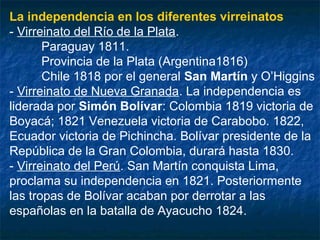 La independencia en los diferentes virreinatos
- Virreinato del Río de la Plata.
Paraguay 1811.
Provincia de la Plata (Argentina1816)
Chile 1818 por el general San Martín y O’Higgins
- Virreinato de Nueva Granada. La independencia es
liderada por Simón Bolívar: Colombia 1819 victoria de
Boyacá; 1821 Venezuela victoria de Carabobo. 1822,
Ecuador victoria de Pichincha. Bolívar presidente de la
República de la Gran Colombia, durará hasta 1830.
- Virreinato del Perú. San Martín conquista Lima,
proclama su independencia en 1821. Posteriormente
las tropas de Bolívar acaban por derrotar a las
españolas en la batalla de Ayacucho 1824.

 